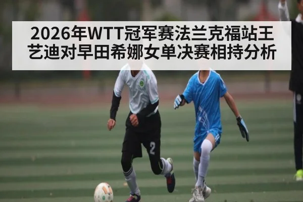 2026年WTT冠军赛法兰克福站王艺迪对早田希娜女单决赛相持分析